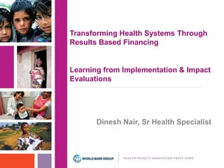 Transforming Health Systems Through 
Results Based Financing 
Learning from Implementation & Impact 
Evaluations 
Dinesh Nair, Sr Health Specialist 
 