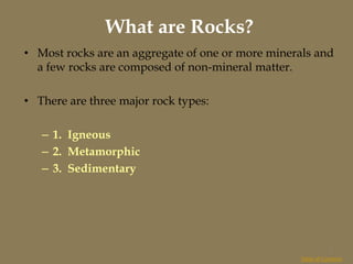 What are Rocks?
• Most rocks are an aggregate of one or more minerals and
a few rocks are composed of non-mineral matter.
• There are three major rock types:
– 1. Igneous
– 2. Metamorphic
– 3. Sedimentary
Table of Contents
1
 