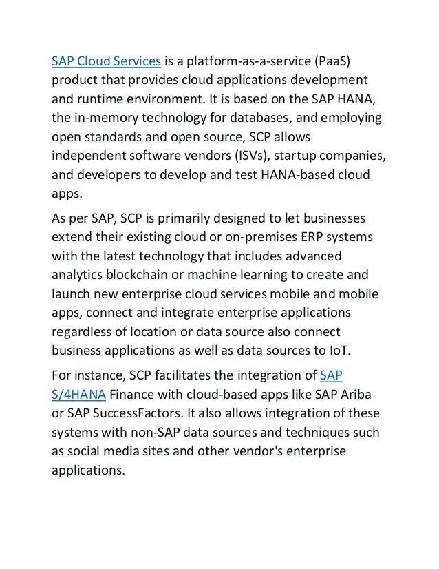 SAP Cloud Services is a platform-as-a-service (PaaS)
product that provides cloud applications development
and runtime environment. It is based on the SAP HANA,
the in-memory technology for databases, and employing
open standards and open source, SCP allows
independent software vendors (ISVs), startup companies,
and developers to develop and test HANA-based cloud
apps.
As per SAP, SCP is primarily designed to let businesses
extend their existing cloud or on-premises ERP systems
with the latest technology that includes advanced
analytics blockchain or machine learning to create and
launch new enterprise cloud services mobile and mobile
apps, connect and integrate enterprise applications
regardless of location or data source also connect
business applications as well as data sources to IoT.
For instance, SCP facilitates the integration of SAP
S/4HANA Finance with cloud-based apps like SAP Ariba
or SAP SuccessFactors. It also allows integration of these
systems with non-SAP data sources and techniques such
as social media sites and other vendor's enterprise
applications.
 