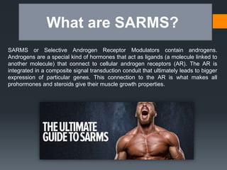 What are SARMS?
SARMS or Selective Androgen Receptor Modulators contain androgens.
Androgens are a special kind of hormones that act as ligands (a molecule linked to
another molecule) that connect to cellular androgen receptors (AR). The AR is
integrated in a composite signal transduction conduit that ultimately leads to bigger
expression of particular genes. This connection to the AR is what makes all
prohormones and steroids give their muscle growth properties.
 