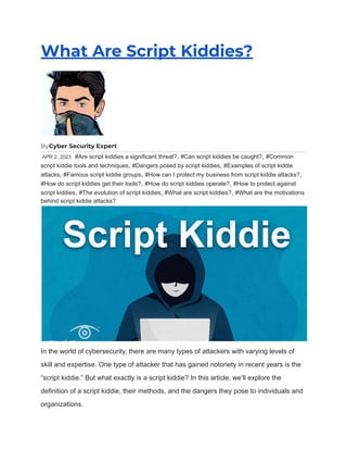 What Are Script Kiddies?
ByCyber Security Expert
APR 2, 2023 #Are script kiddies a significant threat?, #Can script kiddies be caught?, #Common
script kiddie tools and techniques, #Dangers posed by script kiddies, #Examples of script kiddie
attacks, #Famous script kiddie groups, #How can I protect my business from script kiddie attacks?,
#How do script kiddies get their tools?, #How do script kiddies operate?, #How to protect against
script kiddies, #The evolution of script kiddies, #What are script kiddies?, #What are the motivations
behind script kiddie attacks?
In the world of cybersecurity, there are many types of attackers with varying levels of
skill and expertise. One type of attacker that has gained notoriety in recent years is the
“script kiddie.” But what exactly is a script kiddie? In this article, we’ll explore the
definition of a script kiddie, their methods, and the dangers they pose to individuals and
organizations.
 