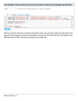 An example: Here we show you one of the section used in the smanager.net web site




When you click the edit icon you will see the section code. You just need to place the right code in the
right tab. All the javascript code has to be placed in the JS tab. The CSS code has to be placed in the
CSS tab and the HTML code has to be placed in the HTML tab.




What Are Sections? - 3
 