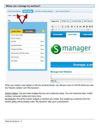Where can I manage my sections?




When you create a new design or edit any existing design, you will see a box on the left where you see
the "Section Gallery" and "My Sections".

Section Gallery: Are pre-made widgets that you can customize easily. You can customize tabs, modal
window, carrousel, tooltip and many more.
My Sections: Are all the custom widgets or sections you create. Any widget you customize from the
section galley will be display under "My Sections" after your customization.




What Are Sections? - 4
 