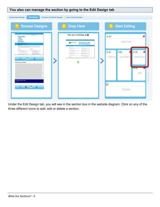 You also can manage the section by going to the Edit Design tab




Under the Edit Design tab, you will see in the section box in the website diagram. Click on any of the
three different icons to add, edit or delete a section.




What Are Sections? - 5
 