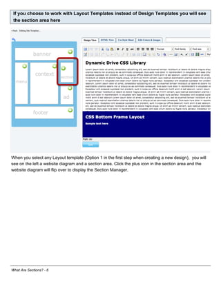 If you choose to work with Layout Templates instead of Design Templates you will see
 the section area here




When you select any Layout template (Option 1 in the first step when creating a new design), you will
see on the left a website diagram and a section area. Click the plus icon in the section area and the
website diagram will flip over to display the Section Manager.




What Are Sections? - 6
 