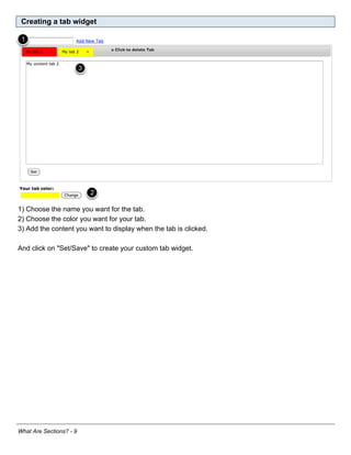 Creating a tab widget




1) Choose the name you want for the tab.
2) Choose the color you want for your tab.
3) Add the content you want to display when the tab is clicked.

And click on "Set/Save" to create your custom tab widget.




What Are Sections? - 9
 