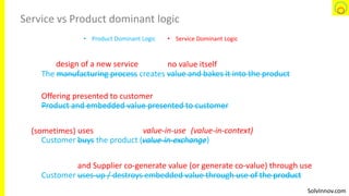 SolvInnov.com
Service vs Product dominant logic
The manufacturing process creates value and bakes it into the product
Product and embedded value presented to customer
Customer buys the product (value-in-exchange)
Customer uses-up / destroys embedded value through use of the product
design of a new service
manufacturing process
no value itself
value and bakes it into the product
Offering presented to customer
Product and embedded value presented to customer
uses
buys value-in-exchange
value-in-use(sometimes) (value-in-context)
and Supplier co-generate value (or generate co-value) through use
uses-up / destroys embedded value through use of the product
• Product Dominant Logic • Service Dominant Logic
 