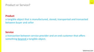 SolvInnov.com
Product or Service?
a tangible object that is manufactured, stored, transported and transacted
between buyer and seller
a transaction between service provider and an end customer that offers
something beyond a tangible object.
Product
Service
 