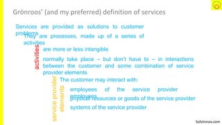 SolvInnov.com
Grönroos’ (and my preferred) definition of services
Services are provided as solutions to customer
problems
They are processes, made up of a series of
activities
activities
normally take place – but don’t have to – in interactions
between the customer and some combination of service
provider elements
are more or less intangible
serviceprovider
elements
The customer may interact with:
systems of the service provider
physical resources or goods of the service provider
employees of the service provider
employees
 