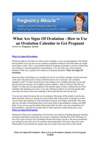 What Are Signs Of Ovulation - How to Use
  an Ovulation Calendar to Get Pregnant
Written by: Pregnancy Advisor



What Are Signs Of Ovulation

Would you like to can make out when you're ovulating, so you can get pregnant in the fastest
time possible? You can now use an ovulation calendar to endeavor out which date you might
most likely ovulate. This is very helpful indeed for making an attempt to conceive without the
use of drugs or assisted reproductive technologies. You can either use a free ovulation
calendar on the net, or spend a few dollars on a desktop calculator. What Are Signs Of
Ovulation

Some providers will charge you a monthly fee for the use of their calendar, but the end result
is the same: they help you to work out the best time to try to conceive. Do ovulation
calendars work? To some extent they do, but looking at two variables (the date of your last
period, and your average cycle length) is pretty simplistic. And we all know that life isn't
simple! To make sure you get pregnant in the shortest space of time, combine the use of the
calendar with checking your cervix every day. During ovulation, it's soft and squishy (like
your lips), but when you're not ovulating, it feels more like the end of your nose.

You can also check the mucus the cervix produces. Most days of the month, its pretty dry,
thick and white. However, during your most fertile time of the month, it changes to a clear,
viscous fluid, that stretches several centimeters between your fingers and thumb. One more
step you can take in identifying when you're most likely to get pregnant is taking your BBT
daily. If you can use a good quality thermometer that can show you your temperature in 2
decimal places, you'll get an accurate idea of when typically ovulate during your cycle.
What Are Signs Of Ovulation

Putting all of these into consideration will increase your chances of getting pregnant naturally.
you'll get much better results than from using a conception calculator by itself. Sticking at it
for a few cycles will pay off in dividends, because the longer you do it, the more accustomed
you will get to your own cycle of ovulation and menstruation. Of course, these tips work
fantastically if your periods are regular and you ovulate at the same time of the month.



  What Are Signs Of Ovulation - How to Use an Ovulation Calendar to Get Pregnant
                                      © 2010
 