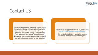 Contact US
You may be concerned if a simple kidney cyst is
investigated during an imaging test for another
disease or condition. You can learn from your
physician about what having a simple kidney
cyst means for your health. Having relevant
knowledge may help put your mind at ease and
you will feel more in control of your situation.
To schedule an appointment with us, please visit
– https://clinicalrenal.com/all-locations/.
We are dedicated kidney specialists serving
Southeast Pennsylvania for over 40 years.
 