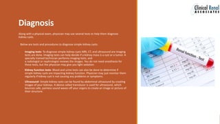 Diagnosis
Along with a physical exam, physician may use several tests to help them diagnose
kidney cysts.
Below are tests and procedures to diagnose simple kidney cysts:
 Imaging tests- To diagnose simple kidney cysts MRI, CT, and ultrasound are imaging
tests are done. Imaging tests can help decide if a kidney mass is a cyst or a tumor. A
specially trained technician performs imaging tests, and
a radiologist or nephrologist reviews the images. You do not need anesthesia for
these tests, but the physician may give you light sedation.
 Kidney function tests- Blood and urine tests can also be done to determine if
simple kidney cysts are impacting kidney function. Physician may just monitor them
regularly if kidney cyst is not causing any problems or symptoms.
 Ultrasound- Simple kidney cysts can be found by abdominal ultrasound by creating
images of your kidneys. A device called transducer is used for ultrasound, which
bounces safe, painless sound waves off your organs to create an image or picture of
their structure.
 