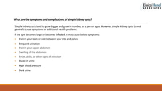 What are the symptomsand complicationsof simple kidney cysts?
Simple kidney cysts tend to grow bigger and grow in number, as a person ages. However, simple kidney cysts do not
generally cause symptoms or additional health problems.
If the cyst becomes large or becomes infected, it may cause below symptoms:
 Pain in your back or side between your ribs and pelvis
 Frequent urination
 Pain in your upper abdomen
 Swelling of the abdomen
 Fever, chills, or other signs of infection
 Blood in urine
 High blood pressure
 Dark urine
 