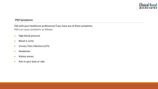 PKD Symptoms
Talk with your healthcare professional if you have any of these symptoms.
PKD can cause symptoms as follows:
 High blood pressure
 Blood in urine
 Urinary Tract infections (UTI)
 Headaches
 Kidney stones
 Pain in your back or side
 