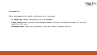 Complications
Kidney cysts may sometimes lead to complications, which may include:
 An infected cyst- Infected kidney cyst may cause fever and pain.
 A burst cyst- A kidney cyst that bursts can cause a lot of pain in the back or side. Sometimes a burst cyst may even
cause blood in the urine.
 Blocked urine flow- Kidney cyst causes kidney swelling that blocks the typical flow of urine.
 