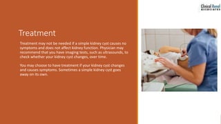 Treatment
Treatment may not be needed if a simple kidney cyst causes no
symptoms and does not affect kidney function. Physician may
recommend that you have imaging tests, such as ultrasounds, to
check whether your kidney cyst changes, over time.
You may choose to have treatment if your kidney cyst changes
and causes symptoms. Sometimes a simple kidney cyst goes
away on its own.
 