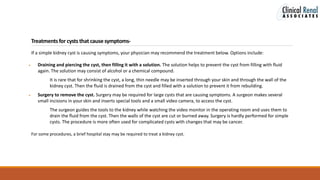 Treatmentsfor cysts that cause symptoms-
If a simple kidney cyst is causing symptoms, your physician may recommend the treatment below. Options include:
 Draining and piercing the cyst, then filling it with a solution. The solution helps to prevent the cyst from filling with fluid
again. The solution may consist of alcohol or a chemical compound.
It is rare that for shrinking the cyst, a long, thin needle may be inserted through your skin and through the wall of the
kidney cyst. Then the fluid is drained from the cyst and filled with a solution to prevent it from rebuilding.
 Surgery to remove the cyst. Surgery may be required for large cysts that are causing symptoms. A surgeon makes several
small incisions in your skin and inserts special tools and a small video camera, to access the cyst.
The surgeon guides the tools to the kidney while watching the video monitor in the operating room and uses them to
drain the fluid from the cyst. Then the walls of the cyst are cut or burned away. Surgery is hardly performed for simple
cysts. The procedure is more often used for complicated cysts with changes that may be cancer.
For some procedures, a brief hospital stay may be required to treat a kidney cyst.
 