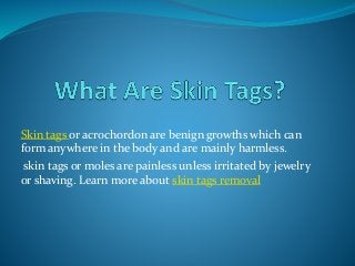 Skin tags or acrochordon are benign growths which can
form anywhere in the body and are mainly harmless.
skin tags or moles are painless unless irritated by jewelry
or shaving. Learn more about skin tags removal
 