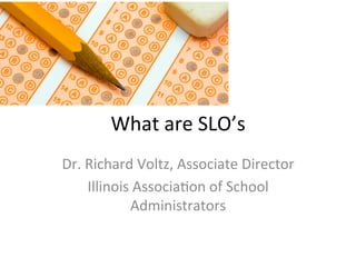 What	
  are	
  SLO’s	
  
Dr.	
  Richard	
  Voltz,	
  Associate	
  Director	
  
Illinois	
  Associa;on	
  of	
  School	
  
Administrators	
  

 