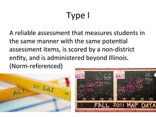 Type	
  I	
  
A	
  reliable	
  assessment	
  that	
  measures	
  students	
  in	
  
the	
  same	
  manner	
  with	
  the	
  same	
  poten;al	
  
assessment	
  items,	
  is	
  scored	
  by	
  a	
  non-­‐district	
  
en;ty,	
  and	
  is	
  administered	
  beyond	
  Illinois.	
  
(Norm-­‐referenced)	
  

 