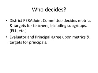 Who	
  decides?	
  
•  District	
  PERA	
  Joint	
  Commi^ee	
  decides	
  metrics	
  
&	
  targets	
  for	
  teachers,	
  including	
  subgroups.	
  
(ELL,	
  etc.)	
  
•  Evaluator	
  and	
  Principal	
  agree	
  upon	
  metrics	
  &	
  
targets	
  for	
  principals.	
  	
  
	
  

 