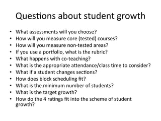 Ques;ons	
  about	
  student	
  growth	
  
• 
• 
• 
• 
• 
• 
• 
• 
• 
• 
• 

What	
  assessments	
  will	
  you	
  choose?	
  
How	
  will	
  you	
  measure	
  core	
  (tested)	
  courses?	
  
How	
  will	
  you	
  measure	
  non-­‐tested	
  areas?	
  
If	
  you	
  use	
  a	
  por[olio,	
  what	
  is	
  the	
  rubric?	
  
What	
  happens	
  with	
  co-­‐teaching?	
  
What	
  is	
  the	
  appropriate	
  a^endance/class	
  ;me	
  to	
  consider?	
  
What	
  if	
  a	
  student	
  changes	
  sec;ons?	
  
How	
  does	
  block	
  scheduling	
  ﬁt?	
  
What	
  is	
  the	
  minimum	
  number	
  of	
  students?	
  
What	
  is	
  the	
  target	
  growth?	
  
How	
  do	
  the	
  4	
  ra;ngs	
  ﬁt	
  into	
  the	
  scheme	
  of	
  student	
  
growth?	
  

 