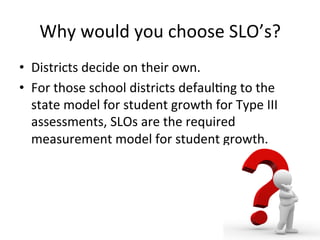 Why	
  would	
  you	
  choose	
  SLO’s?	
  
•  Districts	
  decide	
  on	
  their	
  own.	
  
•  For	
  those	
  school	
  districts	
  defaul;ng	
  to	
  the	
  
state	
  model	
  for	
  student	
  growth	
  for	
  Type	
  III	
  
assessments,	
  SLOs	
  are	
  the	
  required	
  
measurement	
  model	
  for	
  student	
  growth.	
  	
  

 