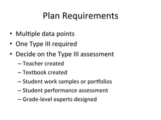 Plan	
  Requirements	
  
•  Mul;ple	
  data	
  points	
  
•  One	
  Type	
  III	
  required	
  
•  Decide	
  on	
  the	
  Type	
  III	
  assessment	
  
–  Teacher	
  created	
  
–  Textbook	
  created	
  
–  Student	
  work	
  samples	
  or	
  por[olios	
  
–  Student	
  performance	
  assessment	
  
–  Grade-­‐level	
  experts	
  designed	
  

 