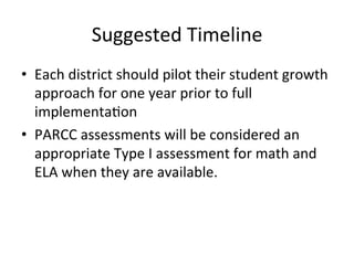 Suggested	
  Timeline	
  
•  Each	
  district	
  should	
  pilot	
  their	
  student	
  growth	
  
approach	
  for	
  one	
  year	
  prior	
  to	
  full	
  
implementa;on	
  	
  
•  PARCC	
  assessments	
  will	
  be	
  considered	
  an	
  
appropriate	
  Type	
  I	
  assessment	
  for	
  math	
  and	
  
ELA	
  when	
  they	
  are	
  available.	
  

 