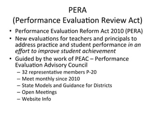 PERA	
  
(Performance	
  Evalua;on	
  Review	
  Act)	
  
•  Performance	
  Evalua;on	
  Reform	
  Act	
  2010	
  (PERA)	
  
•  New	
  evalua;ons	
  for	
  teachers	
  and	
  principals	
  to	
  
address	
  prac;ce	
  and	
  student	
  performance	
  in	
  an	
  
eﬀort	
  to	
  improve	
  student	
  achievement	
  
•  Guided	
  by	
  the	
  work	
  of	
  PEAC	
  –	
  Performance	
  
Evalua;on	
  Advisory	
  Council	
  
–  32	
  representa;ve	
  members	
  P-­‐20	
  
–  Meet	
  monthly	
  since	
  2010	
  
–  State	
  Models	
  and	
  Guidance	
  for	
  Districts	
  
–  Open	
  Mee;ngs	
  
–  Website	
  Info	
  	
  

 