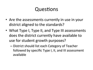 Ques;ons	
  
•  Are	
  the	
  assessments	
  currently	
  in	
  use	
  in	
  your	
  
district	
  aligned	
  to	
  the	
  standards?	
  	
  
•  What	
  Type	
  I,	
  Type	
  II,	
  and	
  Type	
  III	
  assessments	
  
does	
  the	
  district	
  currently	
  have	
  available	
  to	
  
use	
  for	
  student	
  growth	
  purposes?	
  
–  District	
  should	
  list	
  each	
  Category	
  of	
  Teacher	
  
followed	
  by	
  speciﬁc	
  Type	
  I,	
  II,	
  and	
  III	
  assessment	
  
available	
  

 