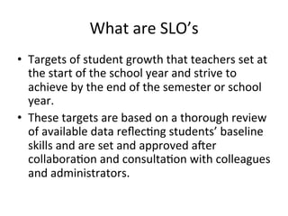 What	
  are	
  SLO’s	
  
•  Targets	
  of	
  student	
  growth	
  that	
  teachers	
  set	
  at	
  
the	
  start	
  of	
  the	
  school	
  year	
  and	
  strive	
  to	
  
achieve	
  by	
  the	
  end	
  of	
  the	
  semester	
  or	
  school	
  
year.	
  
•  These	
  targets	
  are	
  based	
  on	
  a	
  thorough	
  review	
  
of	
  available	
  data	
  reﬂec;ng	
  students’	
  baseline	
  
skills	
  and	
  are	
  set	
  and	
  approved	
  aner	
  
collabora;on	
  and	
  consulta;on	
  with	
  colleagues	
  
and	
  administrators.	
  

 