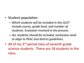 •  Student	
  popula;on	
  
–  Which	
  students	
  will	
  be	
  included	
  in	
  this	
  SLO?	
  
Include	
  course,	
  grade	
  level,	
  and	
  number	
  of	
  
students.	
  Evaluator	
  involved	
  in	
  the	
  process.	
  
–  ALL	
  students	
  should	
  be	
  included,	
  exclusions	
  need	
  
to	
  align	
  to	
  PEAC	
  and	
  district	
  guidelines.	
  

•  All	
  of	
  my	
  3rd	
  period	
  class	
  of	
  seventh	
  grade	
  
science	
  students.	
  	
  There	
  are	
  18	
  students	
  in	
  the	
  
class.	
  

 