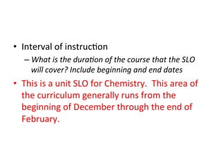 •  Interval	
  of	
  instruc;on	
  
–  What	
  is	
  the	
  dura?on	
  of	
  the	
  course	
  that	
  the	
  SLO	
  
will	
  cover?	
  Include	
  beginning	
  and	
  end	
  dates	
  

•  This	
  is	
  a	
  unit	
  SLO	
  for	
  Chemistry.	
  	
  This	
  area	
  of	
  
the	
  curriculum	
  generally	
  runs	
  from	
  the	
  
beginning	
  of	
  December	
  through	
  the	
  end	
  of	
  
February.	
  

 