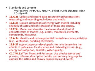 •  Standards	
  and	
  content	
  

–  What	
  content	
  will	
  the	
  SLO	
  target?	
  To	
  what	
  related	
  standards	
  is	
  the	
  
SLO	
  aligned?	
  

•  11.A.3c	
  	
  Collect	
  and	
  record	
  data	
  accurately	
  using	
  consistent	
  
measuring	
  and	
  recording	
  techniques	
  and	
  media.	
  
•  12.C.3a	
  	
  Explain	
  interac;ons	
  of	
  energy	
  with	
  ma^er	
  including	
  
changes	
  of	
  state	
  and	
  con-­‐serva;on	
  of	
  mass	
  and	
  energy.	
  
•  12.C.3b	
  	
  Model	
  and	
  describe	
  the	
  chemical	
  and	
  physical	
  
characteris;cs	
  of	
  ma^er	
  (e.g.,	
  atoms,	
  molecules,	
  elements,	
  
compounds,	
  mixtures).	
  
•  13.A.3a	
  	
  Iden;fy	
  and	
  reduce	
  poten;al	
  hazards	
  in	
  science	
  ac;vi;es	
  
(e.g.,	
  ven;la;on,	
  handling	
  chemicals).	
  
•  13.B.3f	
  	
  Apply	
  classroom-­‐developed	
  criteria	
  to	
  determine	
  the	
  
eﬀects	
  of	
  policies	
  on	
  local	
  science	
  and	
  technology	
  issues	
  (e.g.,	
  
energy	
  consump-­‐;on,	
  	
  landﬁlls,	
  water	
  quality).	
  
•  CC.7.W.3.d	
  Text	
  Types	
  and	
  Purposes:	
  Use	
  precise	
  words	
  and	
  
phrases,	
  relevant	
  descrip;ve	
  details,	
  and	
  sensory	
  language	
  to	
  
capture	
  the	
  ac;on	
  and	
  convey	
  experiences	
  and	
  events	
  

 