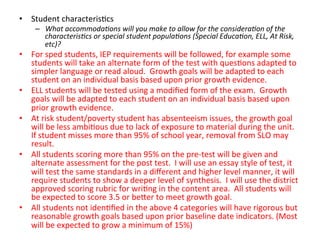 •  Student	
  characteris;cs	
  

–  What	
  accommoda?ons	
  will	
  you	
  make	
  to	
  allow	
  for	
  the	
  considera?on	
  of	
  the	
  
characteris?cs	
  or	
  special	
  student	
  popula?ons	
  (Special	
  Educa?on,	
  ELL,	
  At	
  Risk,	
  
etc)?	
  

•  For	
  sped	
  students,	
  IEP	
  requirements	
  will	
  be	
  followed,	
  for	
  example	
  some	
  
students	
  will	
  take	
  an	
  alternate	
  form	
  of	
  the	
  test	
  with	
  ques;ons	
  adapted	
  to	
  
simpler	
  language	
  or	
  read	
  aloud.	
  	
  Growth	
  goals	
  will	
  be	
  adapted	
  to	
  each	
  
student	
  on	
  an	
  individual	
  basis	
  based	
  upon	
  prior	
  growth	
  evidence.	
  
•  ELL	
  students	
  will	
  be	
  tested	
  using	
  a	
  modiﬁed	
  form	
  of	
  the	
  exam.	
  	
  Growth	
  
goals	
  will	
  be	
  adapted	
  to	
  each	
  student	
  on	
  an	
  individual	
  basis	
  based	
  upon	
  
prior	
  growth	
  evidence.	
  	
  
•  At	
  risk	
  student/poverty	
  student	
  has	
  absenteeism	
  issues,	
  the	
  growth	
  goal	
  
will	
  be	
  less	
  ambi;ous	
  due	
  to	
  lack	
  of	
  exposure	
  to	
  material	
  during	
  the	
  unit.	
  
If	
  student	
  misses	
  more	
  than	
  95%	
  of	
  school	
  year,	
  removal	
  from	
  SLO	
  may	
  
result.	
  
•  All	
  students	
  scoring	
  more	
  than	
  95%	
  on	
  the	
  pre-­‐test	
  will	
  be	
  given	
  and	
  
alternate	
  assessment	
  for	
  the	
  post	
  test.	
  	
  I	
  will	
  use	
  an	
  essay	
  style	
  of	
  test,	
  it	
  
will	
  test	
  the	
  same	
  standards	
  in	
  a	
  diﬀerent	
  and	
  higher	
  level	
  manner,	
  it	
  will	
  
require	
  students	
  to	
  show	
  a	
  deeper	
  level	
  of	
  synthesis.	
  	
  I	
  will	
  use	
  the	
  district	
  
approved	
  scoring	
  rubric	
  for	
  wri;ng	
  in	
  the	
  content	
  area.	
  	
  All	
  students	
  will	
  
be	
  expected	
  to	
  score	
  3.5	
  or	
  be^er	
  to	
  meet	
  growth	
  goal.	
  
•  All	
  students	
  not	
  iden;ﬁed	
  in	
  the	
  above	
  4	
  categories	
  will	
  have	
  rigorous	
  but	
  
reasonable	
  growth	
  goals	
  based	
  upon	
  prior	
  baseline	
  date	
  indicators.	
  (Most	
  
will	
  be	
  expected	
  to	
  grow	
  a	
  minimum	
  of	
  15%)	
  

 