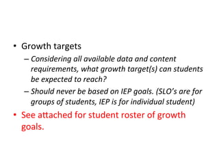 •  Growth	
  targets	
  
–  Considering	
  all	
  available	
  data	
  and	
  content	
  
requirements,	
  what	
  growth	
  target(s)	
  can	
  students	
  
be	
  expected	
  to	
  reach?	
  
–  Should	
  never	
  be	
  based	
  on	
  IEP	
  goals.	
  (SLO’s	
  are	
  for	
  
groups	
  of	
  students,	
  IEP	
  is	
  for	
  individual	
  student)	
  

•  See	
  a^ached	
  for	
  student	
  roster	
  of	
  growth	
  
goals.	
  

 