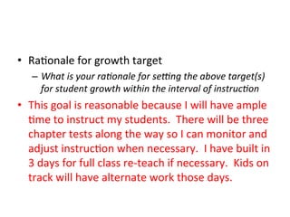 •  Ra;onale	
  for	
  growth	
  target	
  
–  What	
  is	
  your	
  ra?onale	
  for	
  seOng	
  the	
  above	
  target(s)	
  
for	
  student	
  growth	
  within	
  the	
  interval	
  of	
  instruc?on	
  	
  

•  This	
  goal	
  is	
  reasonable	
  because	
  I	
  will	
  have	
  ample	
  
;me	
  to	
  instruct	
  my	
  students.	
  	
  There	
  will	
  be	
  three	
  
chapter	
  tests	
  along	
  the	
  way	
  so	
  I	
  can	
  monitor	
  and	
  
adjust	
  instruc;on	
  when	
  necessary.	
  	
  I	
  have	
  built	
  in	
  
3	
  days	
  for	
  full	
  class	
  re-­‐teach	
  if	
  necessary.	
  	
  Kids	
  on	
  
track	
  will	
  have	
  alternate	
  work	
  those	
  days.	
  

 