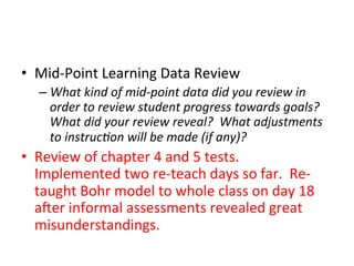 •  Mid-­‐Point	
  Learning	
  Data	
  Review	
  
–  What	
  kind	
  of	
  mid-­‐point	
  data	
  did	
  you	
  review	
  in	
  
order	
  to	
  review	
  student	
  progress	
  towards	
  goals?	
  
What	
  did	
  your	
  review	
  reveal?	
  	
  What	
  adjustments	
  
to	
  instruc?on	
  will	
  be	
  made	
  (if	
  any)?	
  

•  Review	
  of	
  chapter	
  4	
  and	
  5	
  tests.	
  	
  	
  
Implemented	
  two	
  re-­‐teach	
  days	
  so	
  far.	
  	
  Re-­‐
taught	
  Bohr	
  model	
  to	
  whole	
  class	
  on	
  day	
  18	
  
aner	
  informal	
  assessments	
  revealed	
  great	
  
misunderstandings.	
  

 