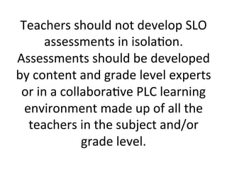 Teachers	
  should	
  not	
  develop	
  SLO	
  
assessments	
  in	
  isola;on.	
  
Assessments	
  should	
  be	
  developed	
  
by	
  content	
  and	
  grade	
  level	
  experts	
  
or	
  in	
  a	
  collabora;ve	
  PLC	
  learning	
  
environment	
  made	
  up	
  of	
  all	
  the	
  
teachers	
  in	
  the	
  subject	
  and/or	
  
grade	
  level.	
  

 