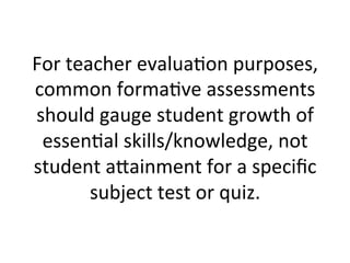 For	
  teacher	
  evalua;on	
  purposes,	
  
common	
  forma;ve	
  assessments	
  
should	
  gauge	
  student	
  growth	
  of	
  
essen;al	
  skills/knowledge,	
  not	
  
student	
  a^ainment	
  for	
  a	
  speciﬁc	
  
subject	
  test	
  or	
  quiz.	
  

 