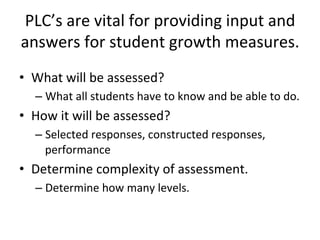 PLC’s	
  are	
  vital	
  for	
  providing	
  input	
  and	
  
answers	
  for	
  student	
  growth	
  measures.	
  
•  What	
  will	
  be	
  assessed?	
  
–  What	
  all	
  students	
  have	
  to	
  know	
  and	
  be	
  able	
  to	
  do.	
  

•  How	
  it	
  will	
  be	
  assessed?	
  
–  Selected	
  responses,	
  constructed	
  responses,	
  
performance	
  

•  Determine	
  complexity	
  of	
  assessment.	
  
–  Determine	
  how	
  many	
  levels.	
  

 