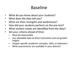 Baseline	
  
• 
• 
• 
• 
• 
• 

What	
  do	
  you	
  know	
  about	
  your	
  students?	
  
What	
  does	
  the	
  data	
  tell	
  you?	
  
What	
  are	
  their	
  strengths	
  and	
  weaknesses?	
  
How	
  did	
  your	
  students	
  perform	
  on	
  the	
  pre-­‐test?	
  
What	
  student	
  needs	
  are	
  iden;ﬁed	
  from	
  the	
  data?	
  
Set	
  your	
  criteria	
  ahead	
  of	
  ;me:	
  

–  Must	
  be	
  measurable	
  
–  Use	
  allowable	
  data	
  to	
  drive	
  instruc;on	
  and	
  set	
  growth	
  
targets	
  
–  Targets	
  speciﬁc	
  academic	
  concepts,	
  skills,	
  or	
  behaviors	
  
–  What	
  assessments	
  are	
  available	
  in	
  your	
  district?	
  

 