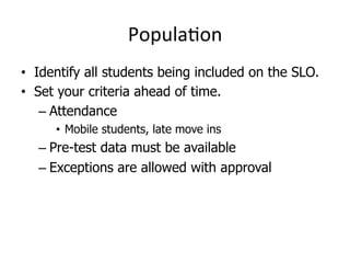 Popula;on	
  
•  Identify all students being included on the SLO.
•  Set your criteria ahead of time.
–  Attendance
•  Mobile students, late move ins

–  Pre-test data must be available
–  Exceptions are allowed with approval

 