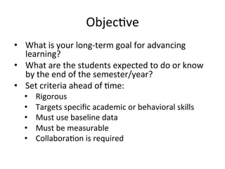 Objec;ve	
  
•  What	
  is	
  your	
  long-­‐term	
  goal	
  for	
  advancing	
  
learning?	
  
•  What	
  are	
  the	
  students	
  expected	
  to	
  do	
  or	
  know	
  
by	
  the	
  end	
  of	
  the	
  semester/year?	
  
•  Set	
  criteria	
  ahead	
  of	
  ;me:	
  
• 
• 
• 
• 
• 

Rigorous	
  
Targets	
  speciﬁc	
  academic	
  or	
  behavioral	
  skills	
  
Must	
  use	
  baseline	
  data	
  
Must	
  be	
  measurable	
  
Collabora;on	
  is	
  required	
  

 