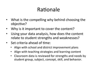 Ra;onale	
  
•  What	
  is	
  the	
  compelling	
  why	
  behind	
  choosing	
  the	
  
objec;ve?	
  
•  Why	
  is	
  it	
  important	
  to	
  cover	
  the	
  content?	
  
•  Using	
  your	
  data	
  analysis,	
  how	
  does	
  the	
  content	
  
relate	
  to	
  student	
  strengths	
  and	
  weaknesses?	
  
•  Set	
  criteria	
  ahead	
  of	
  ;me:	
  
•  Align	
  with	
  school	
  and	
  district	
  improvement	
  plans	
  
•  Align	
  with	
  teaching	
  strategies	
  and	
  learning	
  content	
  
•  Classroom	
  data	
  is	
  reviewed	
  for	
  strengths	
  and	
  needs	
  by	
  
student	
  group,	
  subject,	
  concept,	
  skill,	
  and	
  behavior.	
  

 