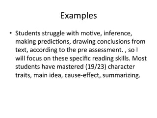 Examples	
  
•  Students	
  struggle	
  with	
  mo;ve,	
  inference,	
  
making	
  predic;ons,	
  drawing	
  conclusions	
  from	
  
text,	
  according	
  to	
  the	
  pre	
  assessment.	
  ,	
  so	
  I	
  
will	
  focus	
  on	
  these	
  speciﬁc	
  reading	
  skills.	
  Most	
  
students	
  have	
  mastered	
  (19/23)	
  character	
  
traits,	
  main	
  idea,	
  cause-­‐eﬀect,	
  summarizing.	
  

 