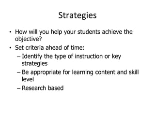 Strategies	
  
•  How will you help your students achieve the
objective?
•  Set criteria ahead of time:
–  Identify the type of instruction or key
strategies
–  Be appropriate for learning content and skill
level
–  Research based

 