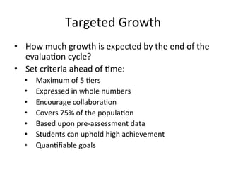 Targeted	
  Growth	
  
•  How	
  much	
  growth	
  is	
  expected	
  by	
  the	
  end	
  of	
  the	
  
evalua;on	
  cycle?	
  
•  Set	
  criteria	
  ahead	
  of	
  ;me:	
  
• 
• 
• 
• 
• 
• 
• 

Maximum	
  of	
  5	
  ;ers	
  
Expressed	
  in	
  whole	
  numbers	
  
Encourage	
  collabora;on	
  
Covers	
  75%	
  of	
  the	
  popula;on	
  
Based	
  upon	
  pre-­‐assessment	
  data	
  
Students	
  can	
  uphold	
  high	
  achievement	
  
Quan;ﬁable	
  goals	
  

 