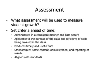 Assessment	
  
•  What assessment will be used to measure
student growth?
•  Set criteria ahead of time:
•  Administered in a consistent manner and data secure
•  Applicable to the purpose of the class and reflective of skills
being covered in the class
•  Produces timely and useful data
•  Standardized: Same content, administration, and reporting of
results
•  Aligned with standards

 